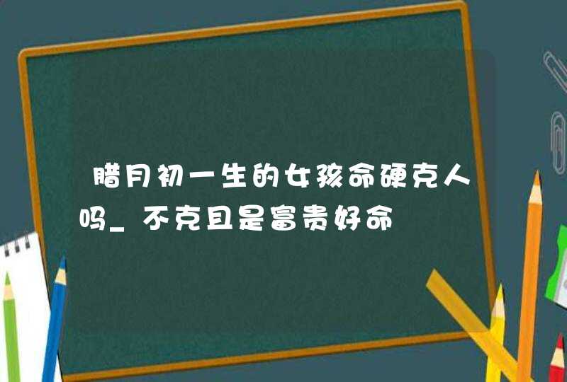 腊月初一生的女孩命硬克人吗_不克且是富贵好命,第1张