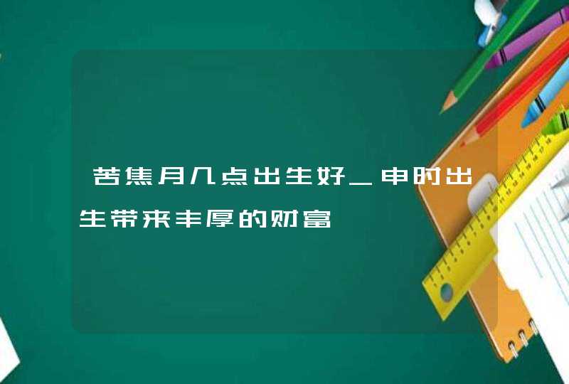 苦焦月几点出生好_申时出生带来丰厚的财富,第1张