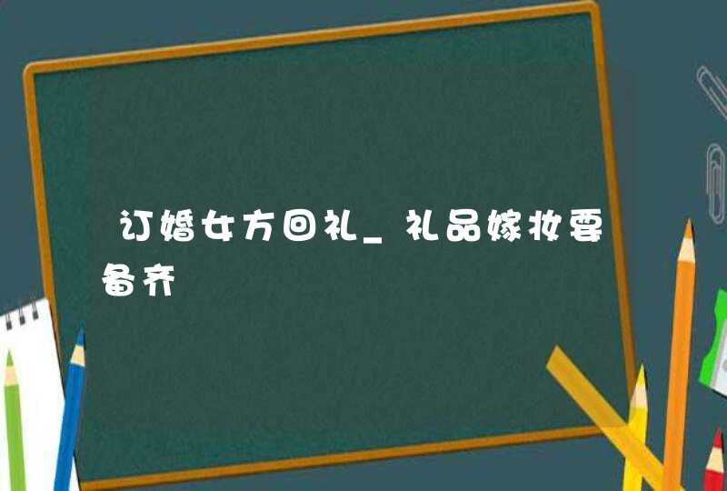 订婚女方回礼_礼品嫁妆要备齐,第1张