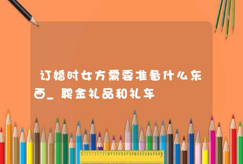 订婚时女方需要准备什么东西_聘金礼品和礼车,第1张