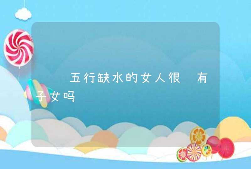 话说五行缺水的女人很难有子女吗,第1张