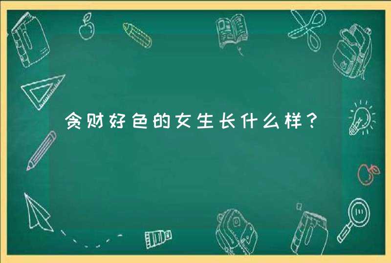 贪财好色的女生长什么样？,第1张