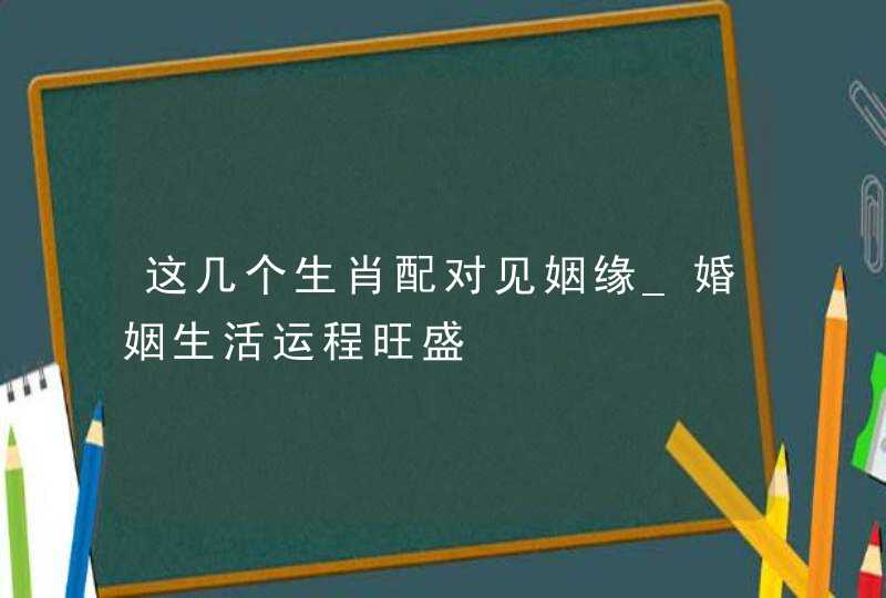 这几个生肖配对见姻缘_婚姻生活运程旺盛,第1张