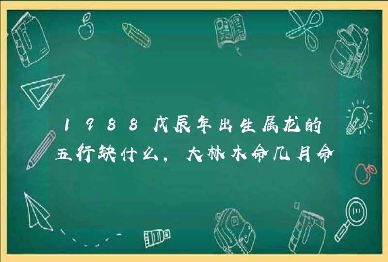 1988戊辰年出生属龙的五行缺什么,大林木命几月命最好,第1张