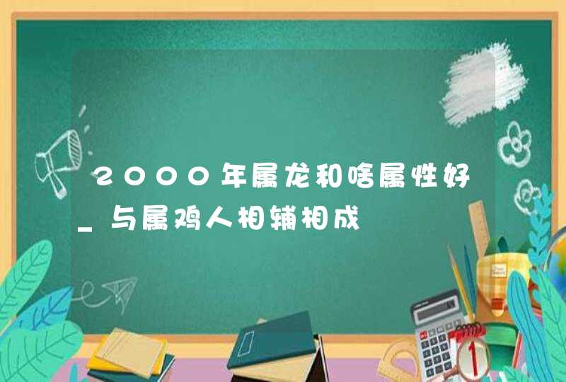 2000年属龙和啥属性好_与属鸡人相辅相成,第1张