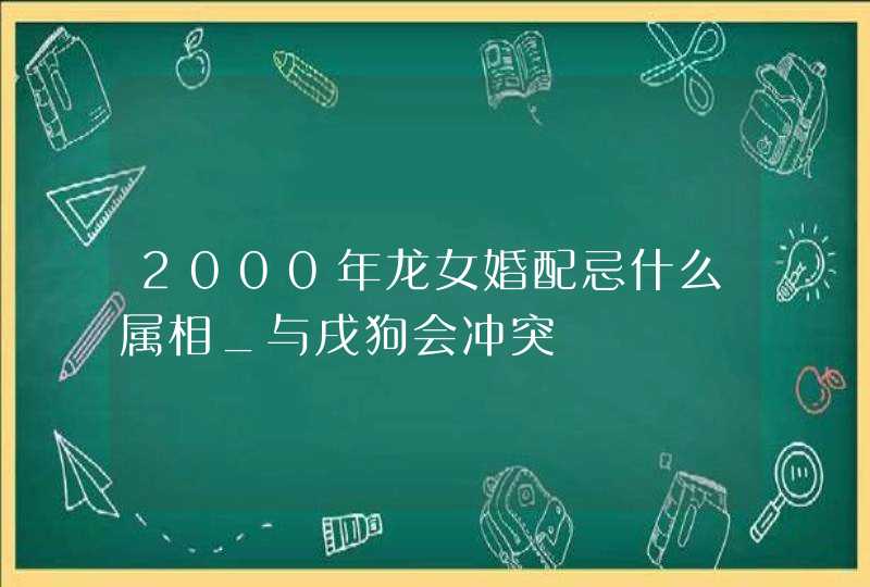 2000年龙女婚配忌什么属相_与戌狗会冲突,第1张