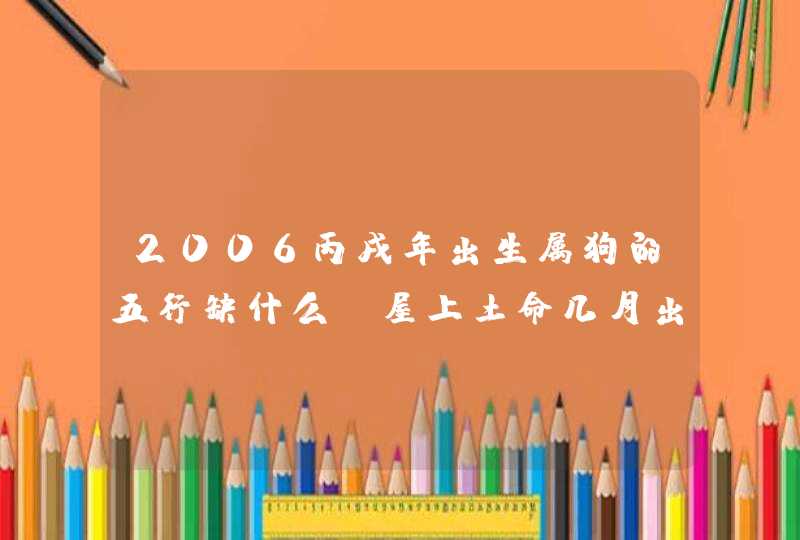 2006丙戌年出生属狗的五行缺什么,屋上土命几月出生好,第1张