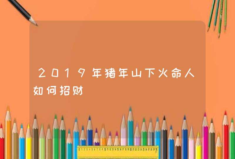 2019年猪年山下火命人如何招财,第1张