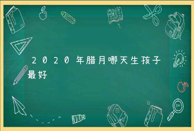 2020年腊月哪天生孩子最好,第1张