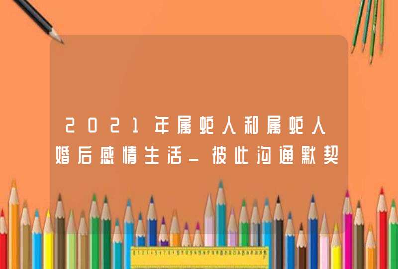 2021年属蛇人和属蛇人婚后感情生活_彼此沟通默契足,第1张