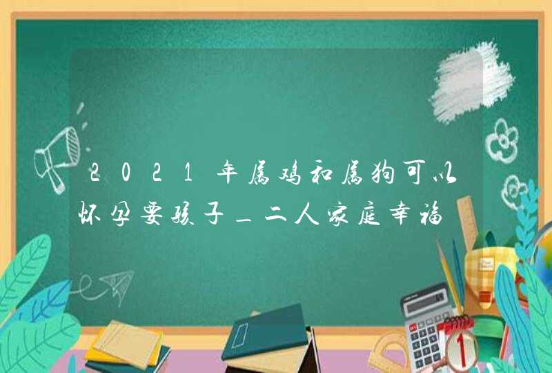 2021年属鸡和属狗可以怀孕要孩子_二人家庭幸福,第1张