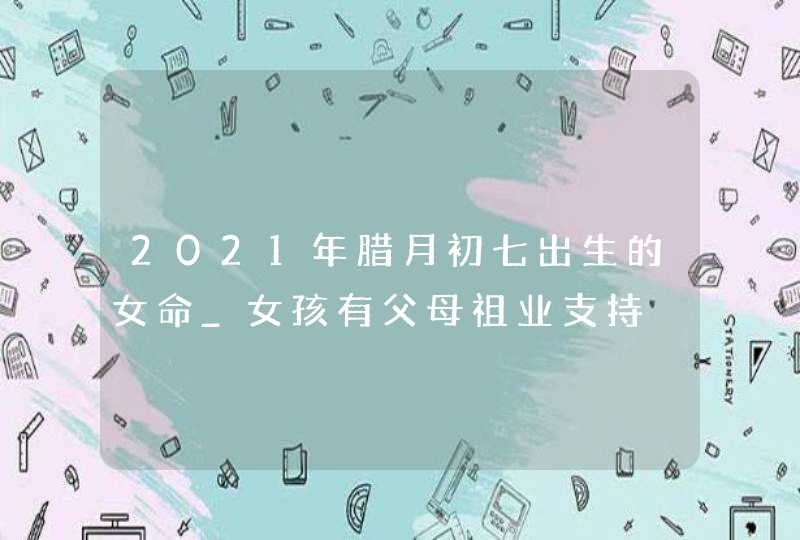 2021年腊月初七出生的女命_女孩有父母祖业支持,第1张