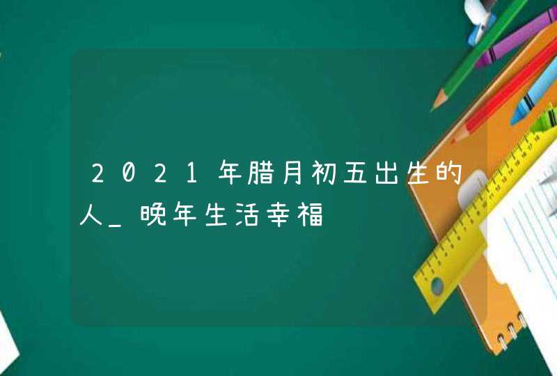2021年腊月初五出生的人_晚年生活幸福,第1张