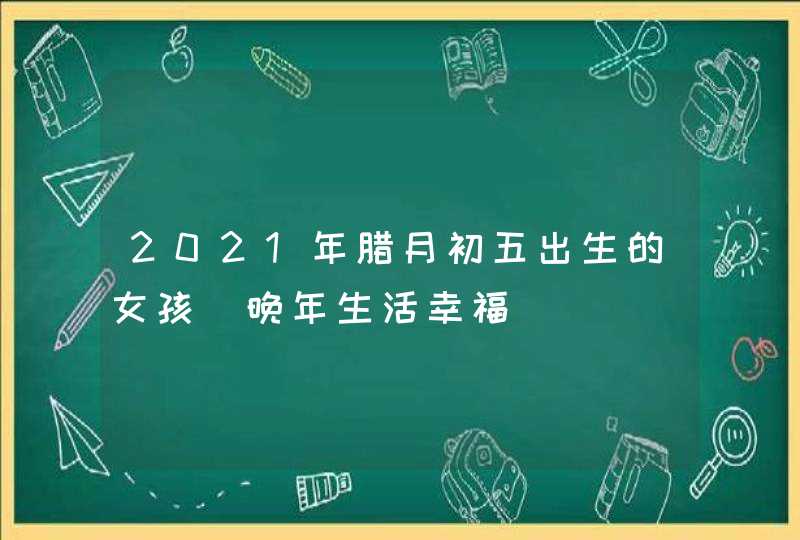 2021年腊月初五出生的女孩_晚年生活幸福,第1张