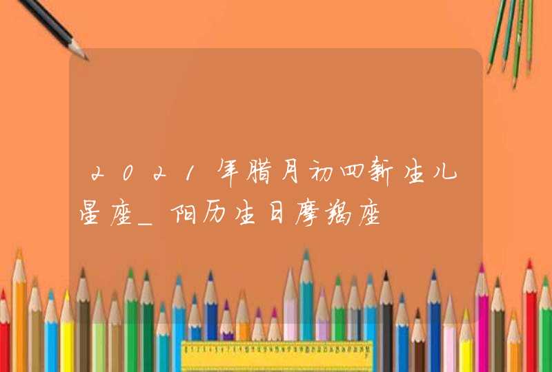 2021年腊月初四新生儿星座_阳历生日摩羯座,第1张