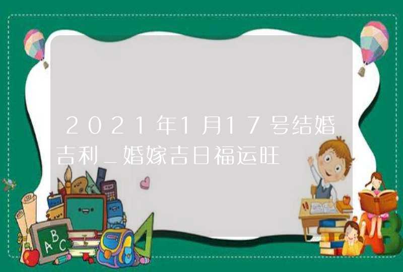 2021年1月17号结婚吉利_婚嫁吉日福运旺,第1张