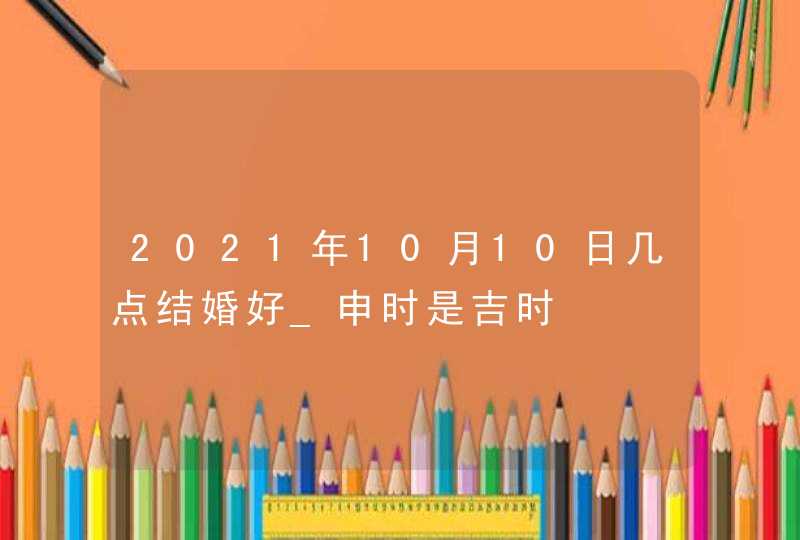 2021年10月10日几点结婚好_申时是吉时,第1张