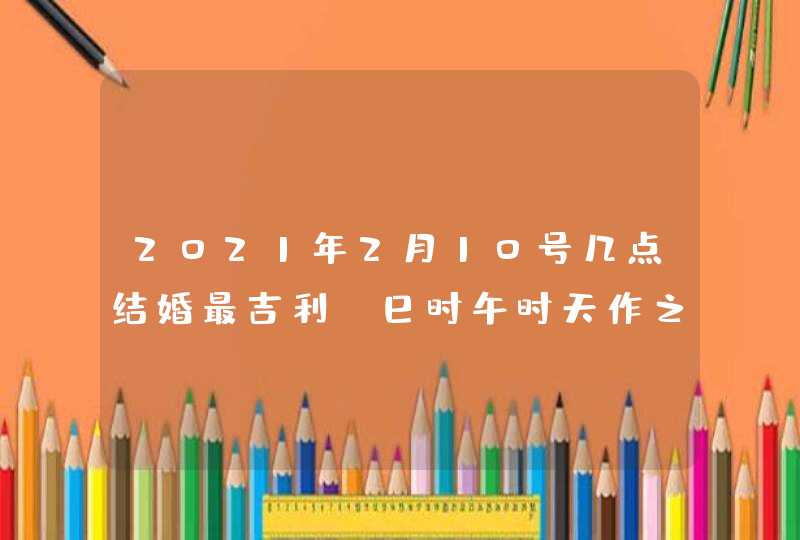 2021年2月10号几点结婚最吉利_巳时午时天作之合,第1张