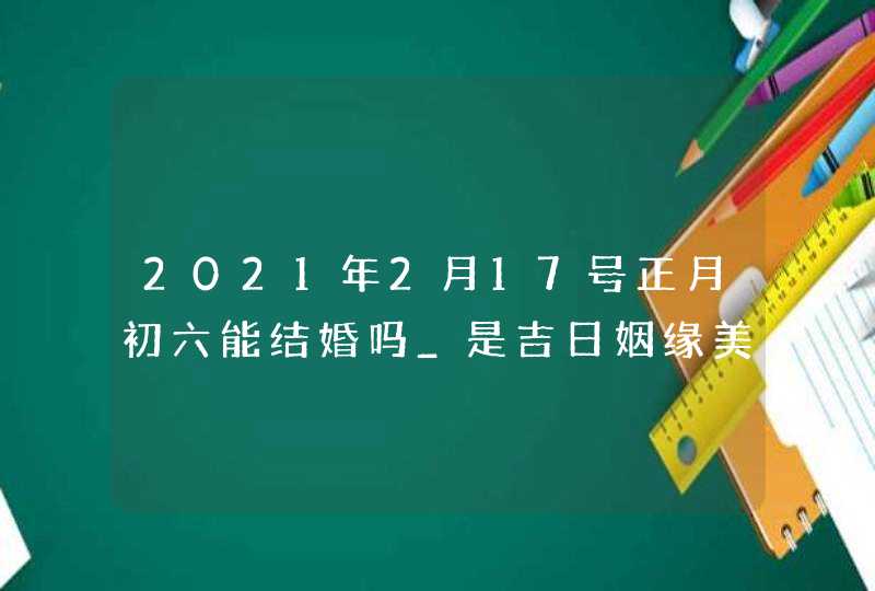 2021年2月17号正月初六能结婚吗_是吉日姻缘美满,第1张