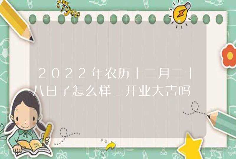 2022年农历十二月二十八日子怎么样_开业大吉吗,第1张