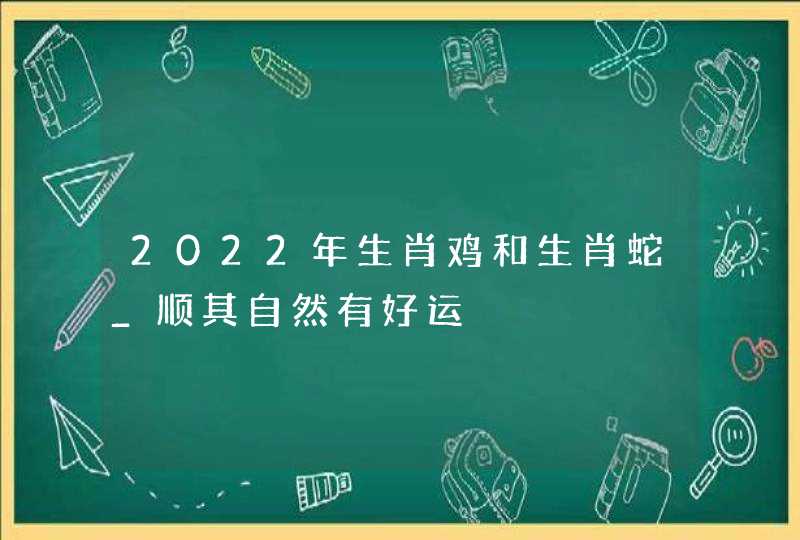 2022年生肖鸡和生肖蛇_顺其自然有好运,第1张