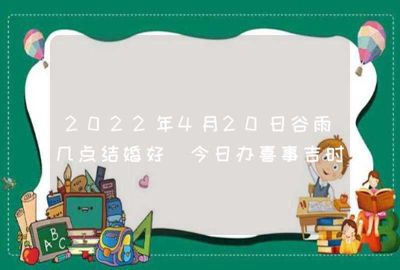 2022年4月20日谷雨几点结婚好_今日办喜事吉时查询,第1张