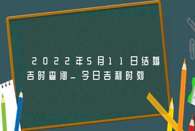 2022年5月11日结婚吉时查询_今日吉利时刻,第1张