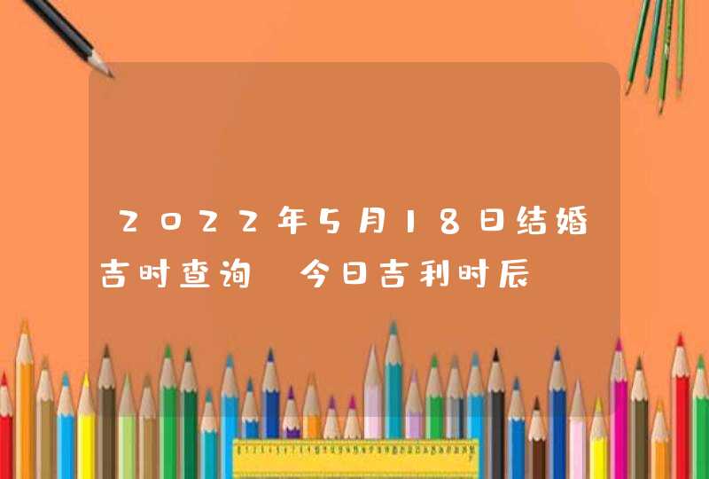 2022年5月18日结婚吉时查询_今日吉利时辰,第1张