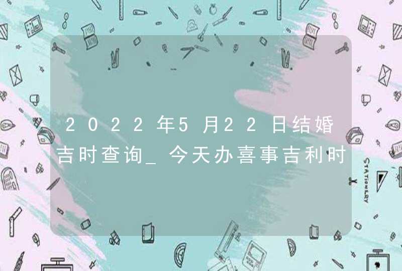 2022年5月22日结婚吉时查询_今天办喜事吉利时辰,第1张