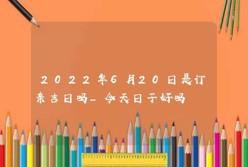 2022年6月20日是订亲吉日吗_今天日子好吗,第1张