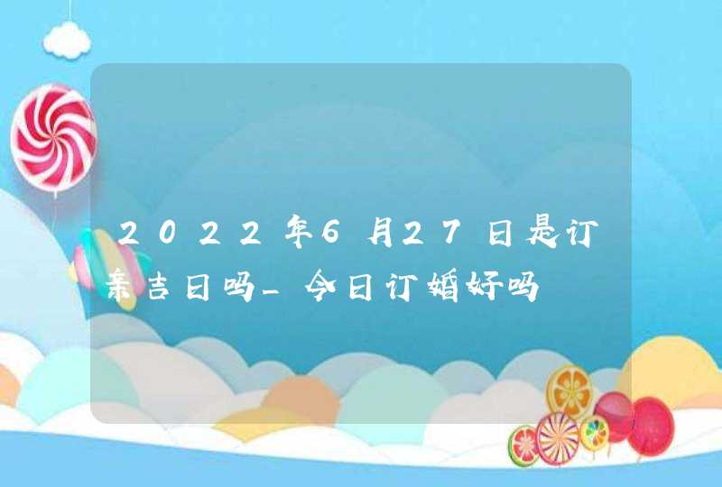 2022年6月27日是订亲吉日吗_今日订婚好吗,第1张