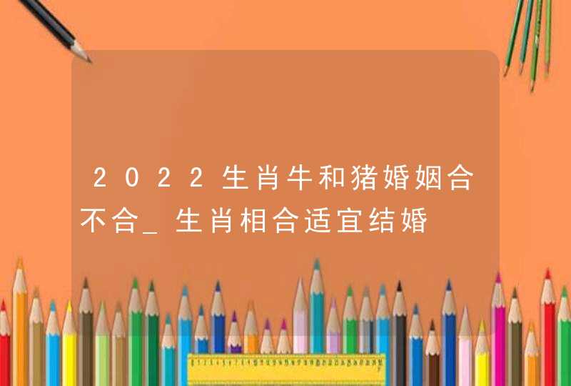 2022生肖牛和猪婚姻合不合_生肖相合适宜结婚,第1张