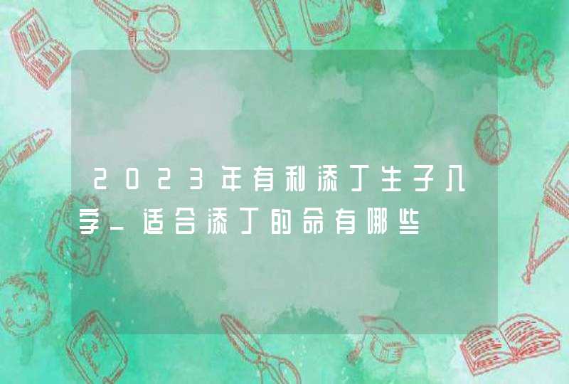 2023年有利添丁生子八字_适合添丁的命有哪些,第1张