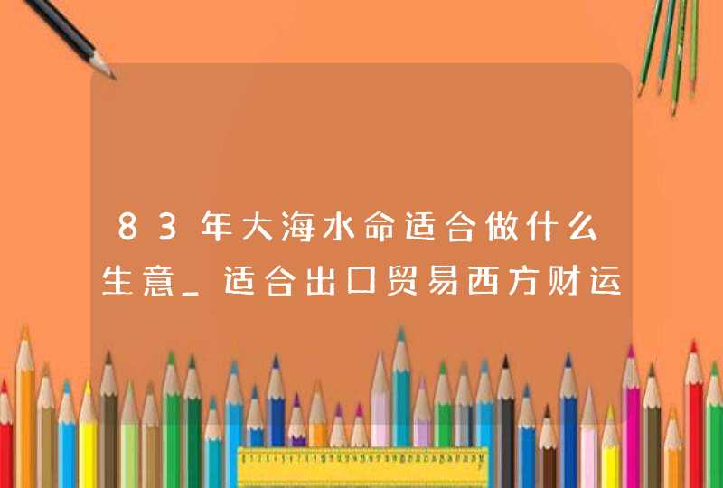 83年大海水命适合做什么生意_适合出口贸易西方财运好,第1张